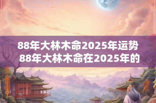 88年大林木命2025年运势 88年大林木命在2025年的运势 88年大林木命2025年运势 88年大林木命在2025年的运势