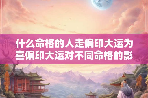 什么命格的人走偏印大运为喜偏印大运对不同命格的影响有何不同 什么命格的人走偏印大运为喜偏印大运对不同命格的影响有何不同