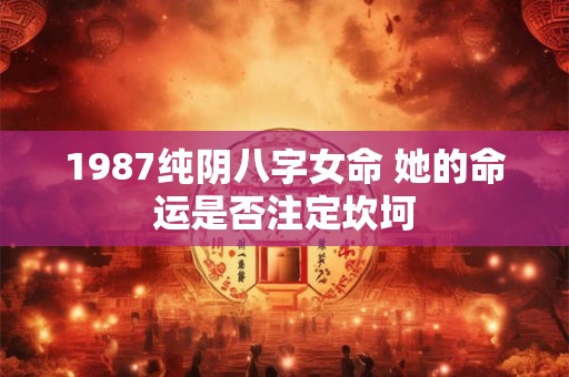 1987纯阴八字女命 她的命运是否注定坎坷 1987纯阴八字女命 她的命运是否注定坎坷