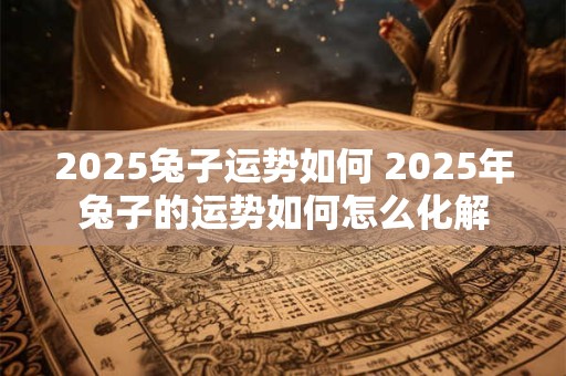 2025兔子运势如何 2025年兔子的运势如何怎么化解