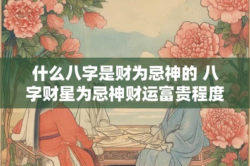 什么八字是财为忌神的 八字财星为忌神财运富贵程度
