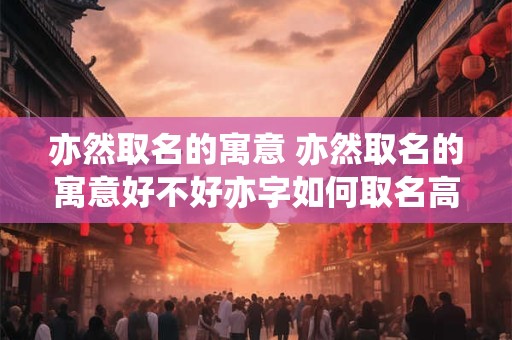 亦然取名的寓意 亦然取名的寓意好不好亦字如何取名高端大气