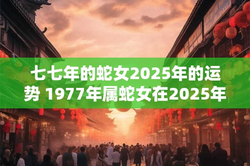 七七年的蛇女2025年的运势 1977年属蛇女在2025年运程和运势