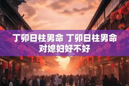 丁卯日柱男命 丁卯日柱男命对媳妇好不好