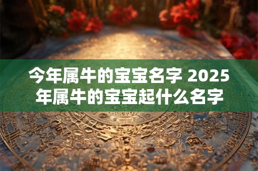 今年属牛的宝宝名字 2025年属牛的宝宝起什么名字
