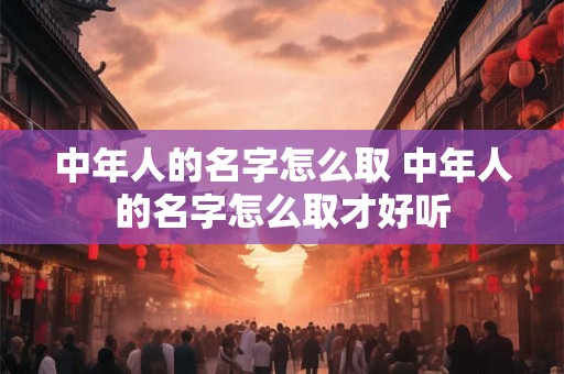 中年人的名字怎么取 中年人的名字怎么取才好听