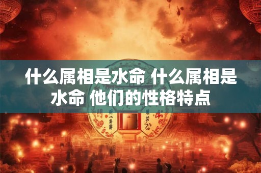什么属相是水命 什么属相是水命 他们的性格特点