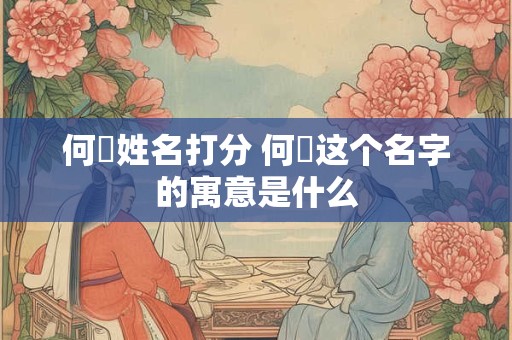 何垚姓名打分 何炑这个名字的寓意是什么 何垚姓名打分 何炑这个名字的寓意是什么