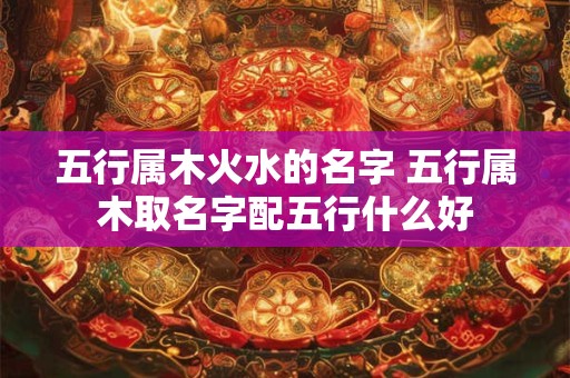 五行属木火水的名字 五行属木取名字配五行什么好 五行属木火水的名字 五行属木取名字配五行什么好