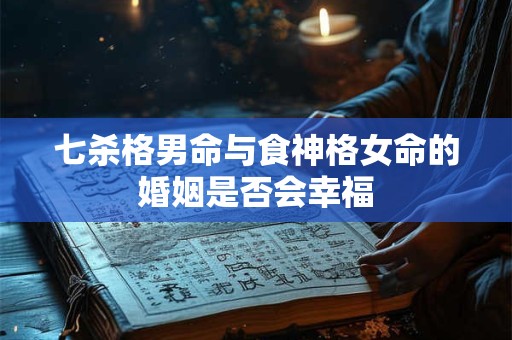 七杀格男命与食神格女命的婚姻是否会幸福