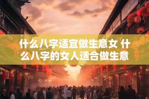 什么八字适宜做生意女 什么八字的女人适合做生意