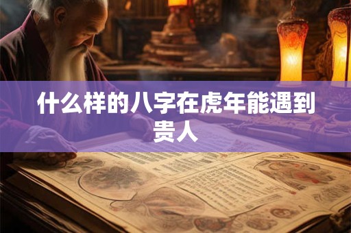 什么样的八字在虎年能遇到贵人