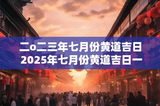 二o二三年七月份黄道吉日 2025年七月份黄道吉日一览表