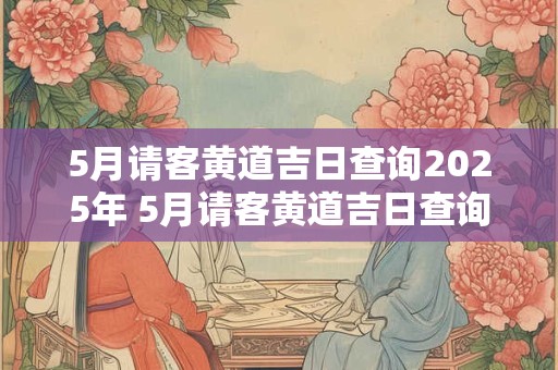5月请客黄道吉日查询2025年 5月请客黄道吉日查询2025年份