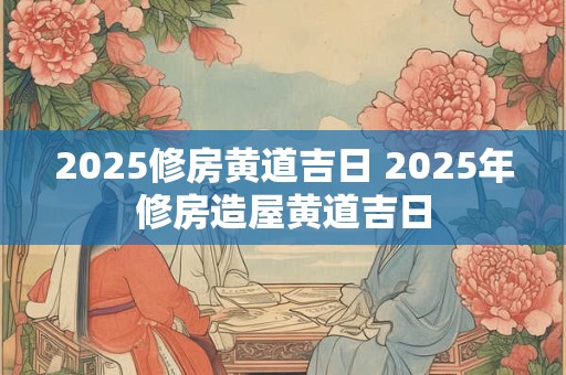 详细阅读:2025修房黄道吉日 2025年修房造屋黄道吉日 2025修房黄道吉日 2025年修房造屋黄道吉日
