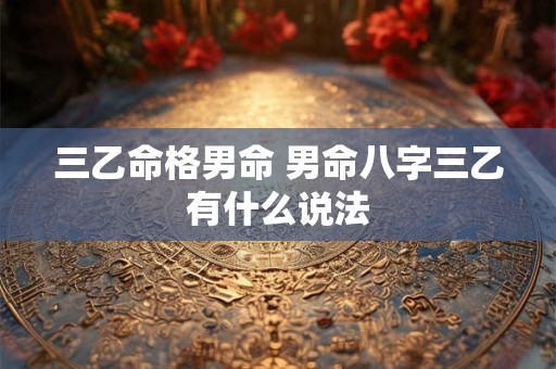 三乙命格男命 男命八字三乙有什么说法