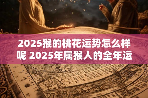 2025猴的桃花运势怎么样呢 2025年属猴人的全年运势详解