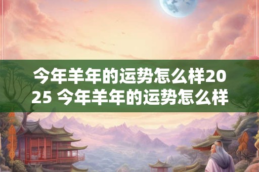 今年羊年的运势怎么样2025 今年羊年的运势怎么样2025 2025年属羊人运势怎么样