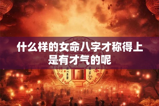 什么样的女命八字才称得上是有才气的呢
