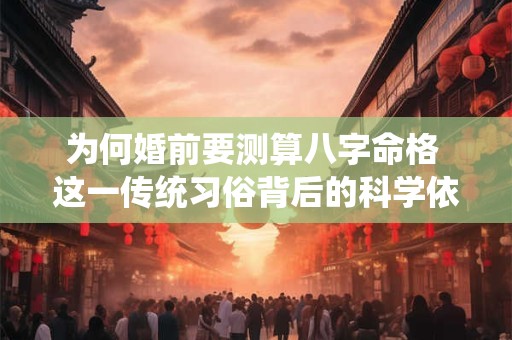 为何婚前要测算八字命格 这一传统习俗背后的科学依据是什么 为何婚前要测算八字命格 这一传统习俗背后的科学依据是什么