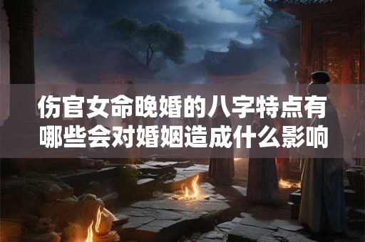 伤官女命晚婚的八字特点有哪些会对婚姻造成什么影响