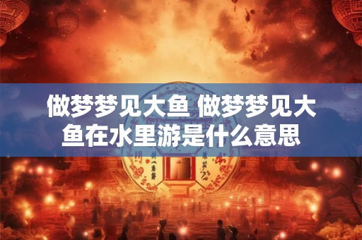 做梦梦见大鱼 做梦梦见大鱼在水里游是什么意思