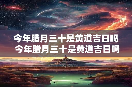 今年腊月三十是黄道吉日吗 今年腊月三十是黄道吉日吗为什么
