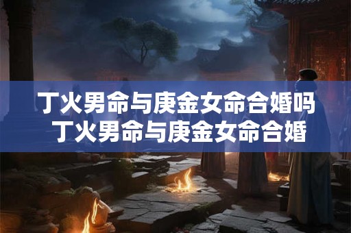 丁火男命与庚金女命合婚吗 丁火男命与庚金女命合婚吗婚姻如何 丁火男命与庚金女命合婚吗 丁火男命与庚金女命合婚吗婚姻如何