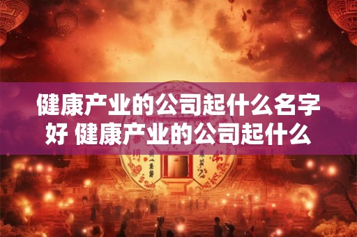 健康产业的公司起什么名字好 健康产业的公司起什么名字好听