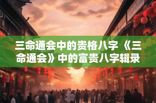 三命通会中的贵格八字 《三命通会》中的富贵八字辑录