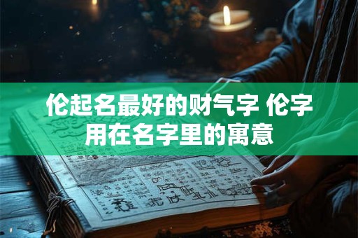 伦起名最好的财气字 伦字用在名字里的寓意 伦起名最好的财气字 伦字用在名字里的寓意