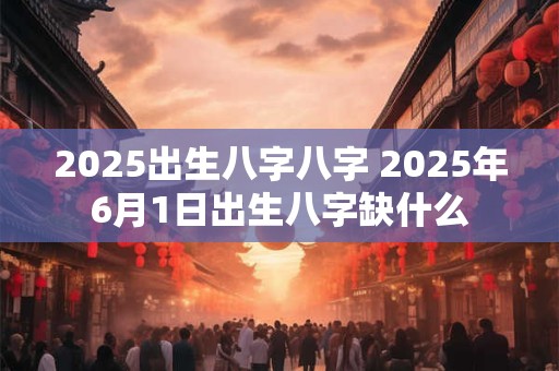 2025出生八字八字 2025年6月1日出生八字缺什么 2025出生八字八字 2025年6月1日出生八字缺什么