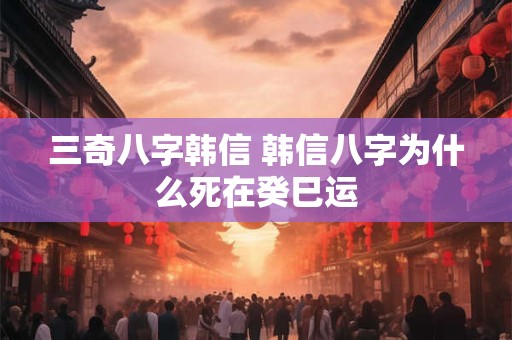 三奇八字韩信 韩信八字为什么死在癸巳运