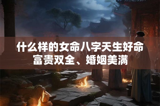 什么样的女命八字天生好命富贵双全、婚姻美满 什么样的女命八字天生好命富贵双全、婚姻美满