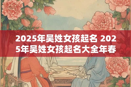 2025年吴姓女孩起名 2025年吴姓女孩起名大全年春天出生的女孩名字大全