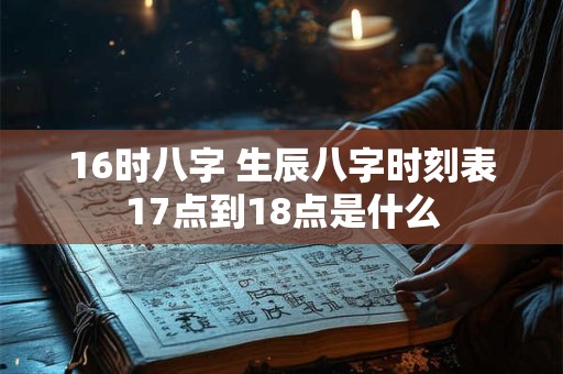 详细阅读:16时八字 生辰八字时刻表17点到18点是什么 16时八字 生辰八字时刻表17点到18点是什么