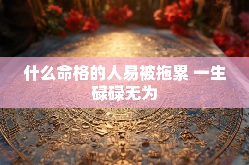 什么命格的人易被拖累 一生碌碌无为