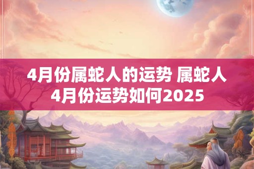 4月份属蛇人的运势 属蛇人4月份运势如何2025