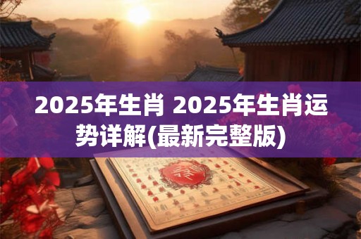 2025年生肖 2025年生肖运势详解(最新完整版)