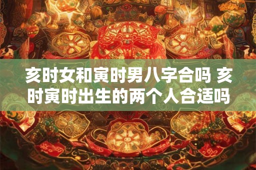 亥时女和寅时男八字合吗 亥时寅时出生的两个人合适吗