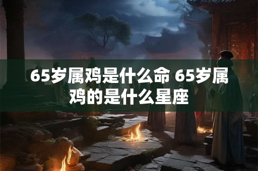 65岁属鸡是什么命 65岁属鸡的是什么星座