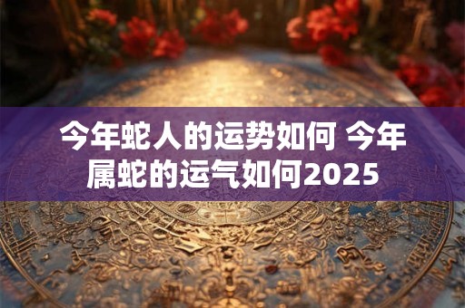 今年蛇人的运势如何 今年属蛇的运气如何2025
