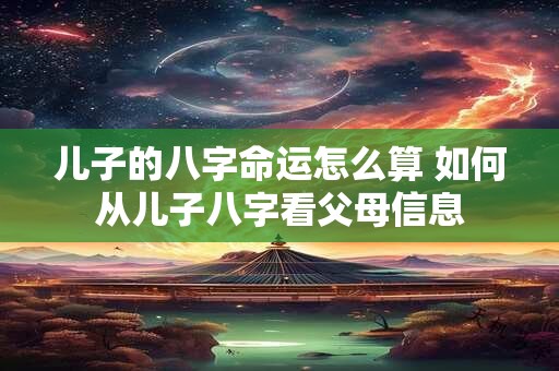 儿子的八字命运怎么算 如何从儿子八字看父母信息