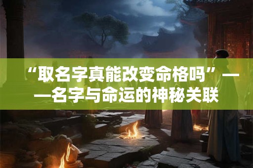 “取名字真能改变命格吗”——名字与命运的神秘关联