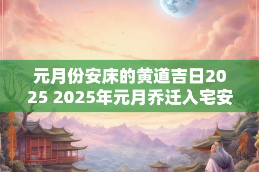 元月份安床的黄道吉日2025 2025年元月乔迁入宅安床吉日