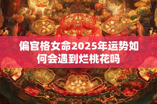 偏官格女命2025年运势如何会遇到烂桃花吗