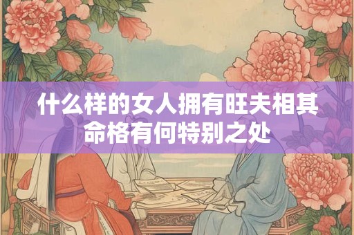 什么样的女人拥有旺夫相其命格有何特别之处