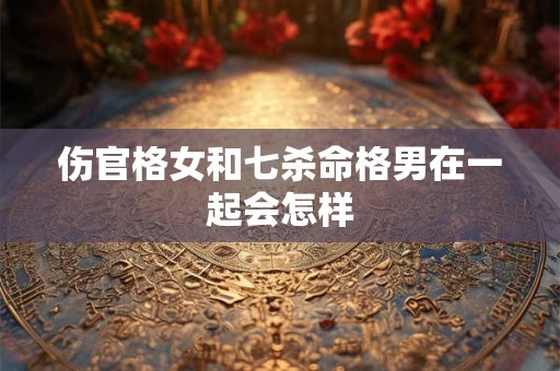 伤官格女和七杀命格男在一起会怎样