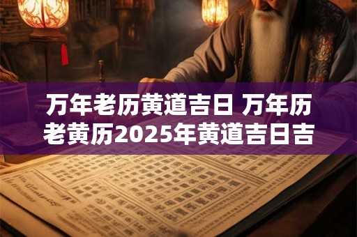 万年老历黄道吉日 万年历老黄历2025年黄道吉日吉时查询
