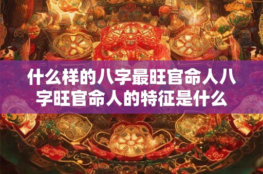 什么样的八字最旺官命人八字旺官命人的特征是什么